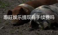 惠旺娱乐提现有手续费吗？手续费标准及到账时间详解