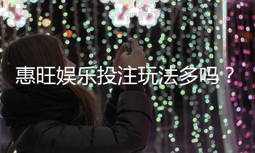 惠旺娱乐投注玩法多吗？资深玩家揭秘多样游戏与实战技巧