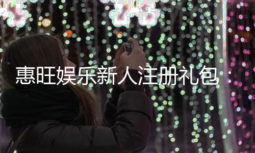 惠旺娱乐新人注册礼包：首存即送888元彩金助您畅玩