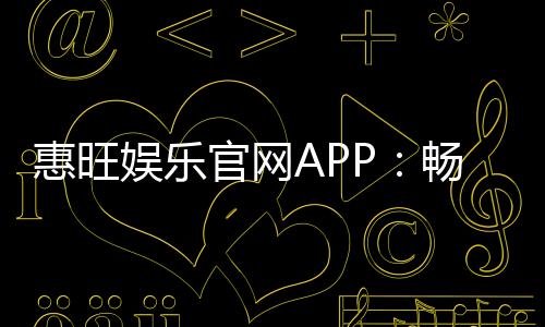 惠旺娱乐官网APP：畅享棋牌电游的顶级娱乐体验