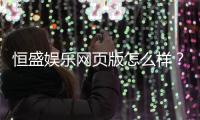 恒盛娱乐网页版怎么样？资深玩家真实体验评测