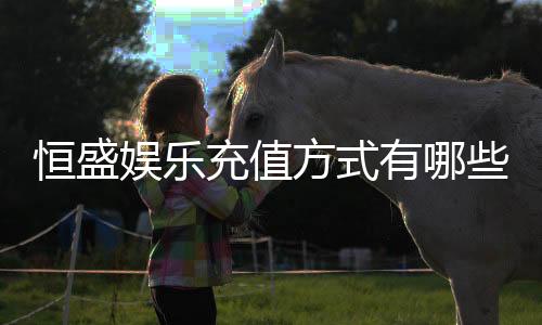 恒盛娱乐充值方式有哪些？详解最新存款渠道与优惠活动