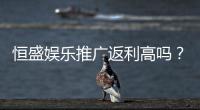 恒盛娱乐推广返利高吗？资深玩家揭秘真实返利比例与优惠活动