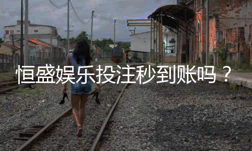 恒盛娱乐投注秒到账吗？实测到账速度与平台优势解析