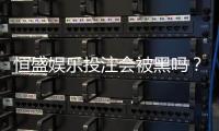 恒盛娱乐投注会被黑吗？深度解析平台安全性与防黑策略