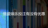 恒盛娱乐投注有没有优惠？揭秘新用户专享福利与充值返利活动