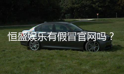 恒盛娱乐有假冒官网吗？揭秘如何辨别真伪与安全投注