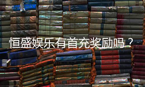 恒盛娱乐有首充奖励吗？揭秘首充优惠与新手福利详情