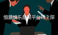 恒盛娱乐是黑平台吗？深度解析其信誉与玩家真实体验