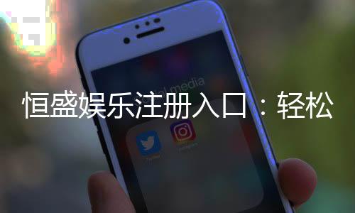 恒盛娱乐注册入口：轻松开启高端娱乐体验之旅
