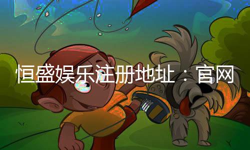 恒盛娱乐注册地址：官网入口与安全登录指南