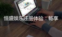 恒盛娱乐注册体验：畅享豪华游戏盛宴与独家优惠