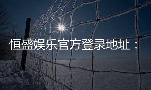 恒盛娱乐官方登录地址:安全便捷的一站式游戏入口指南