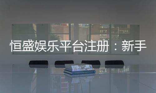 恒盛娱乐平台注册：新手必看的高效注册与首存攻略