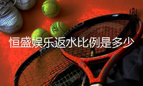 恒盛娱乐返水比例是多少？揭秘高返水优惠与实战技巧