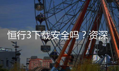 恒行3下载安全吗？资深玩家解析平台安全性与下载指南