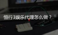 恒行3娱乐代理怎么做？手把手教你轻松开启代理之路