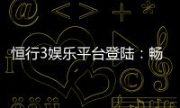 恒行3娱乐平台登陆：畅享顶级游戏体验与安全投注攻略