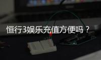 恒行3娱乐充值方便吗？资深玩家解析充值流程与到账速度
