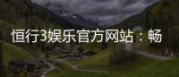 恒行3娱乐官方网站：畅享顶级棋牌电游的尊贵体验