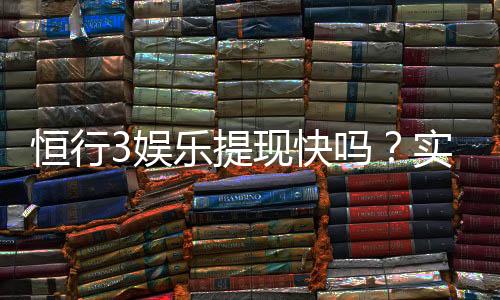 恒行3娱乐提现快吗？实测到账速度与玩家体验分享