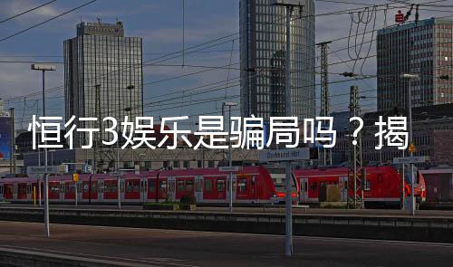 恒行3娱乐是骗局吗？揭秘其真实运营与玩家体验