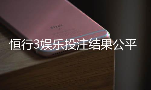 恒行3娱乐投注结果公平吗？深度解析平台公正性与玩家实测反馈