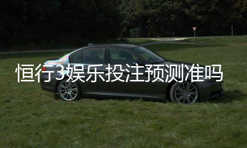 恒行3娱乐投注预测准吗？资深玩家实测准确率与技巧分享