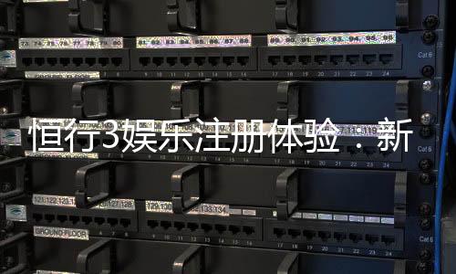 恒行3娱乐注册体验：新用户专享豪礼与流畅游戏体验指南