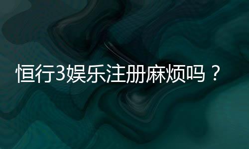 恒行3娱乐注册麻烦吗?3分钟快速开户攻略分享