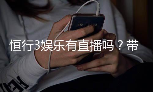 恒行3娱乐有直播吗？带你揭秘平台真人直播与特色玩法