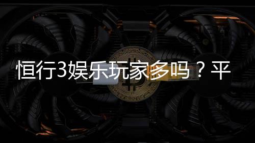 恒行3娱乐玩家多吗?平台真实人气与玩家体验深度解析