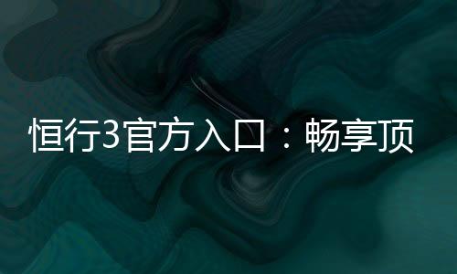 恒行3官方入口：畅享顶级棋牌与电子游艺的尊贵体验