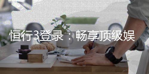 恒行3登录：畅享顶级娱乐体验的快速通道