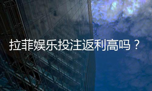 拉菲娱乐投注返利高吗?资深玩家揭秘真实返利比例与技巧