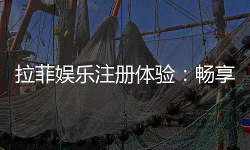 拉菲娱乐注册体验：畅享豪华游戏盛宴与独家优惠
