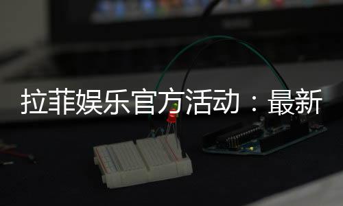 拉菲娱乐官方活动：最新优惠与独家福利全解析