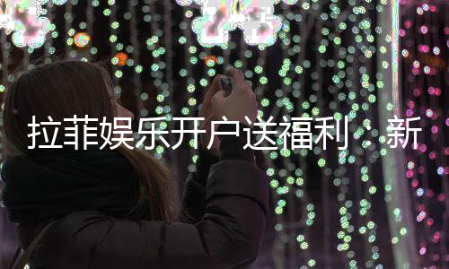 拉菲娱乐开户送福利：新会员专享豪礼与高额返水活动