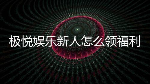 极悦娱乐新人怎么领福利？手把手教你轻松获取首存礼金