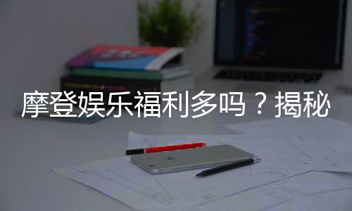 摩登娱乐福利多吗？揭秘其丰厚优惠与独家福利