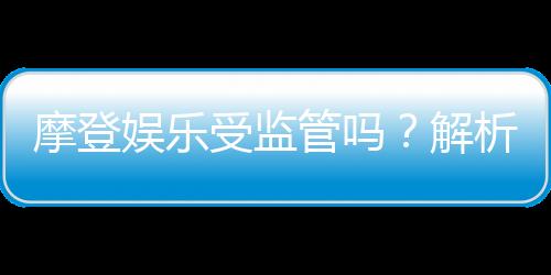 摩登娱乐受监管吗？解析其合法性与监管现状