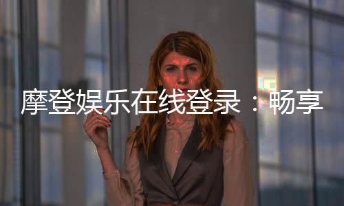 摩登娱乐在线登录：畅享顶级电子游艺的尊贵体验