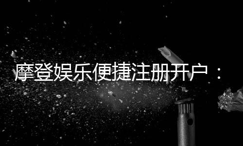 摩登娱乐便捷注册开户:三步完成开户畅享顶级游戏体验
