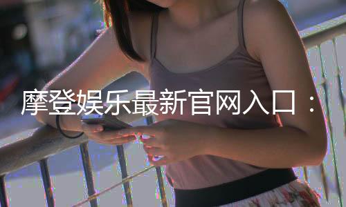 摩登娱乐最新官网入口：揭秘2024年最热门的电子游艺平台与独家优惠