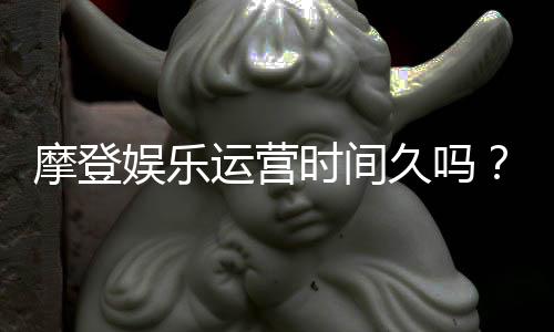摩登娱乐运营时间久吗？资深玩家揭秘其长久稳定运营的秘诀