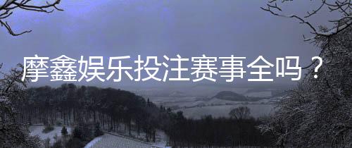 摩鑫娱乐投注赛事全吗？深度解析平台赛事覆盖与玩家体验