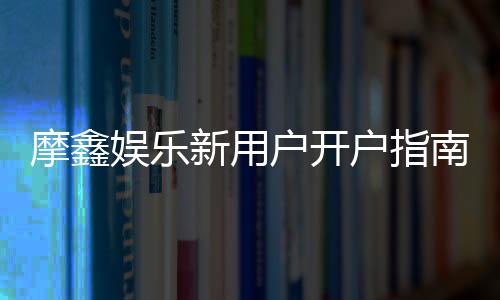 摩鑫娱乐新用户开户指南：轻松注册享首存礼金与独家优惠