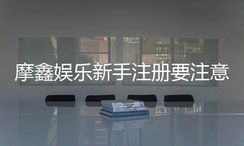 摩鑫娱乐新手注册要注意什么？5个关键细节助你安全畅玩