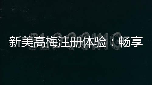 新美高梅注册体验：畅享豪华娱乐与尊享礼遇