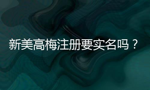 新美高梅注册要实名吗？实名认证流程及注意事项详解